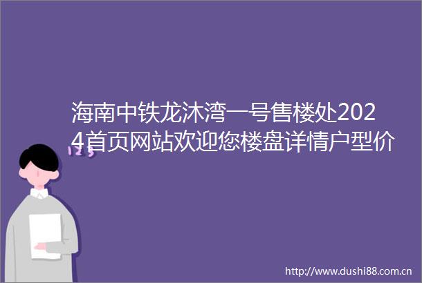 海南中铁龙沐湾一号售楼处2024首页网站欢迎您楼盘详情户型价格