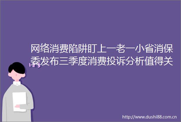 网络消费陷阱盯上一老一小省消保委发布三季度消费分析值得关注