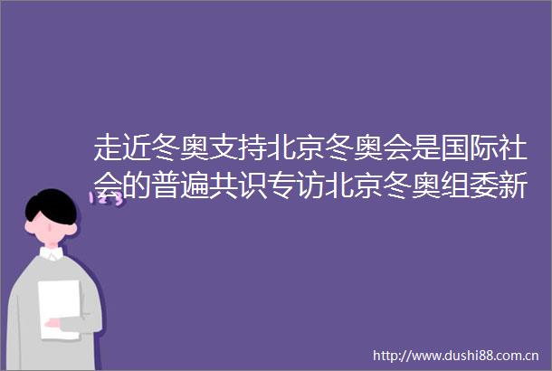走近冬奥支持北京冬奥会是国际社会的普遍共识专访北京冬奥组委新闻发言人