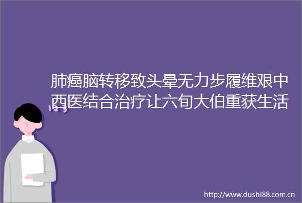 肺癌脑转移致头晕无力步履维艰中西医结合治疗让六旬大伯重获生活尊严