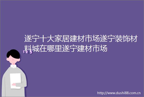 遂宁十大家居建材市场遂宁装饰材料城在哪里遂宁建材市场