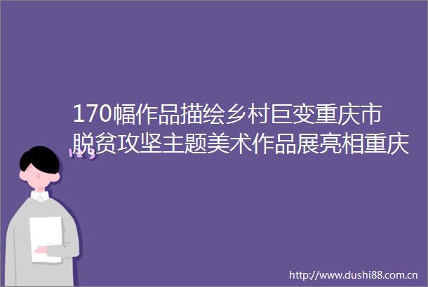 170幅作品描绘乡村巨变重庆市脱贫攻坚主题美术作品展亮相重庆美术馆
