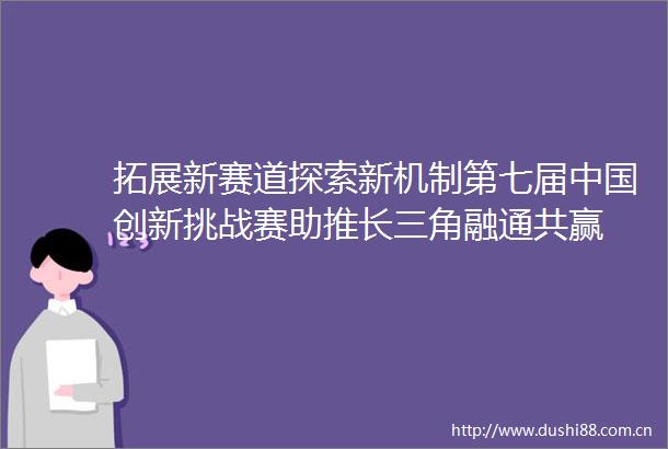 拓展新赛道探索新机制第七届创新挑战赛助推长三角融通共赢