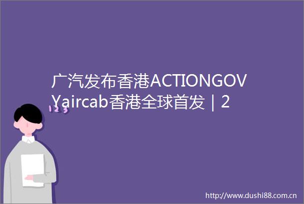 广汽发布香港ACTIONGOVYaircab香港全球首发｜2025香港车博会
