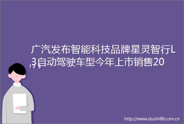 广汽发布智能科技品牌星灵智行L3自动驾驶车型今年上市销售2026年推进L4自动驾驶产品规模化运营