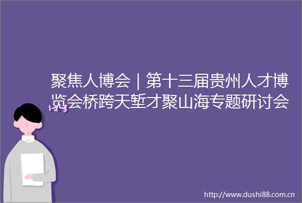 聚焦人博会｜第十三届贵州人才博览会桥跨天堑才聚山海专题研讨会在贵阳举行