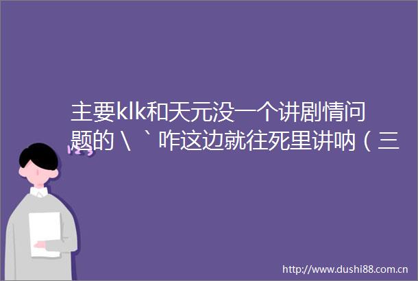 主要klk和天元没一个讲剧情问题的＼｀咋这边就往死里讲呐（三部一起剧透）