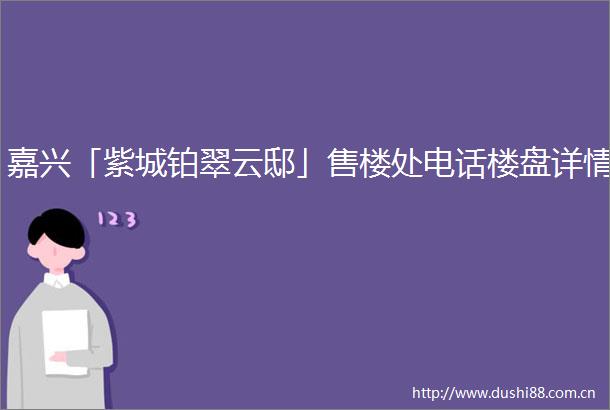嘉兴「紫城铂翠云邸」售楼处电话楼盘详情
