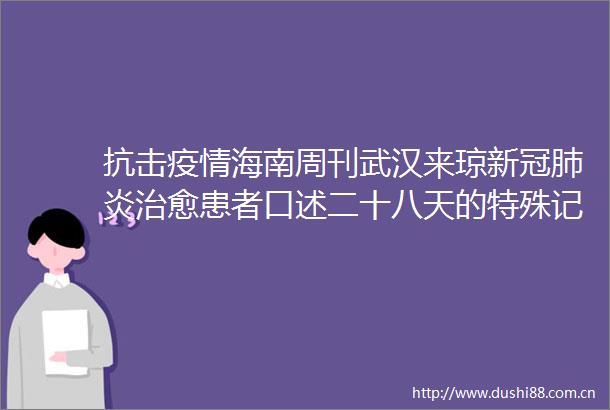 抗击疫情海南周刊武汉来琼新冠肺炎治愈患者口述二十八天的特殊记疫