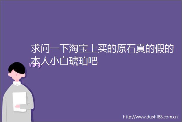 求问一下淘宝上买的原石真的假的本人小白琥珀吧