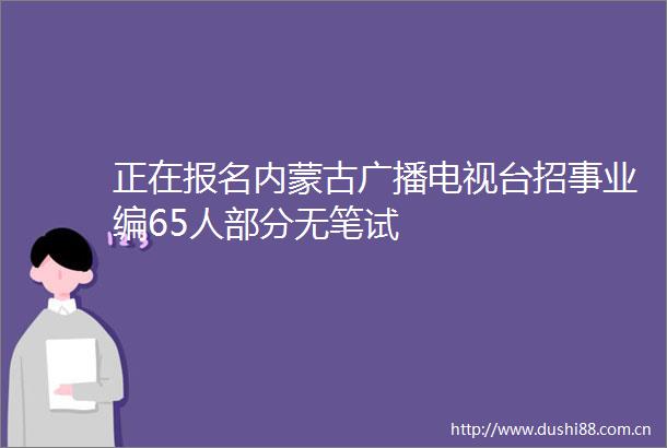 正在报名内蒙古广播电视台招事业编65人部分无笔试