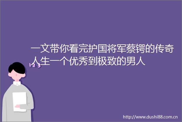 一文带你看完护国将军蔡锷的传奇人生一个优秀到极致的男人