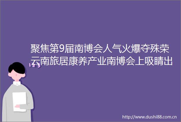 聚焦第9届南博会人气火爆夺殊荣云南旅居康养产业南博会上吸睛出圈
