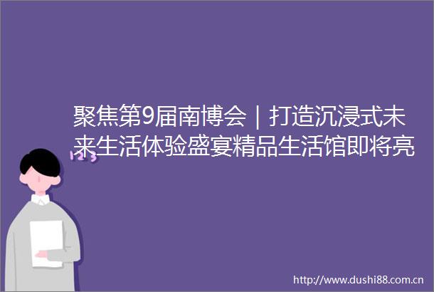聚焦第9届南博会｜打造沉浸式未来生活体验盛宴精品生活馆即将亮相