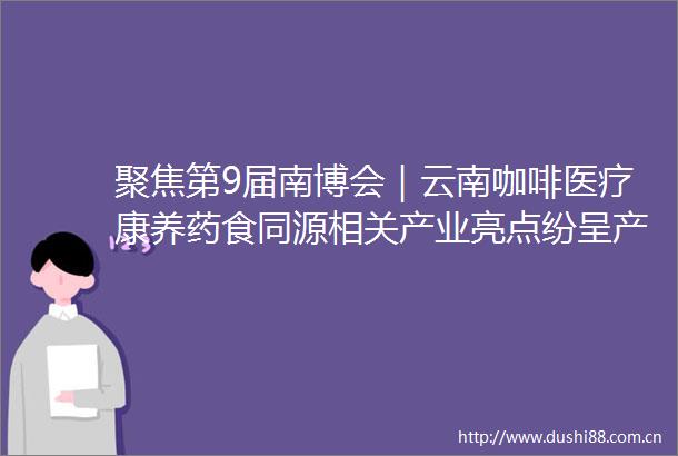 聚焦第9届南博会｜云南咖啡医疗康养药食同源相关产业亮点纷呈产品丰富品质优异