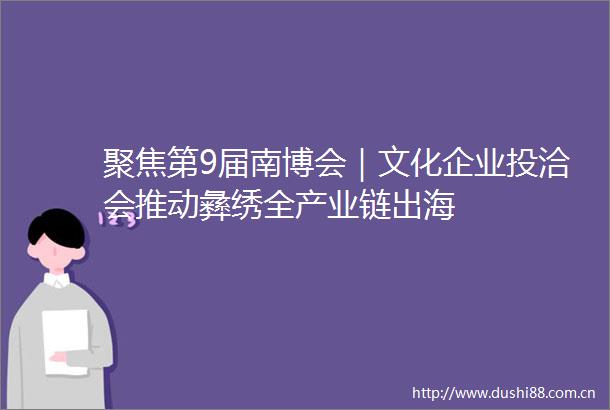 聚焦第9届南博会｜文化企业投洽会推动彝绣全产业链出海