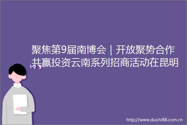 聚焦第9届南博会｜开放聚势合作共赢投资云南系列招商活动在昆明举行