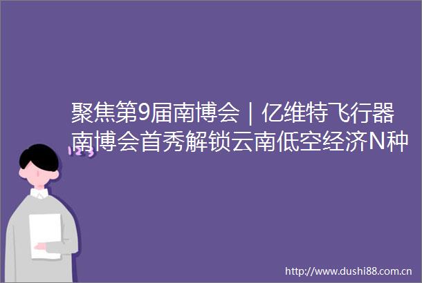 聚焦第9届南博会｜亿维特飞行器南博会首秀解锁云南低空经济N种可能