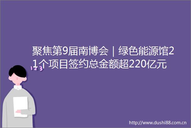 聚焦第9届南博会｜绿色能源馆21个项目签约总金额超220亿元