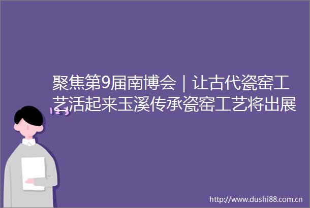 聚焦第9届南博会｜让古代瓷窑工艺活起来玉溪传承瓷窑工艺将出展南博会