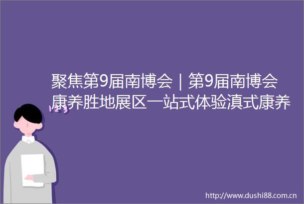 聚焦第9届南博会｜第9届南博会康养胜地展区一站式体验滇式康养旅居活力
