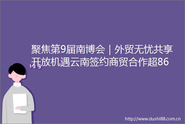 聚焦第9届南博会｜外贸无忧共享开放机遇云南签约商贸合作超86亿元