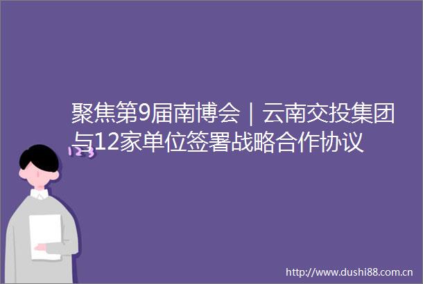 聚焦第9届南博会｜云南交投集团与12家单位签署战略合作协议