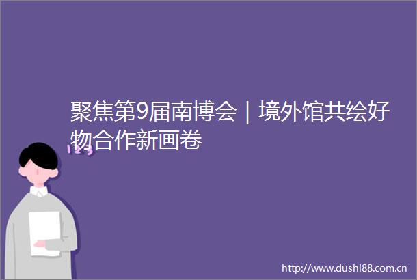 聚焦第9届南博会｜境外馆共绘好物合作新画卷