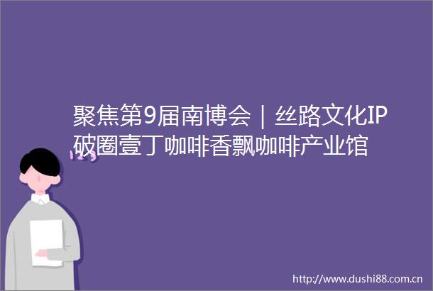 聚焦第9届南博会｜丝路文化IP破圈壹丁咖啡香飘咖啡产业馆