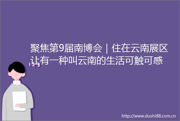 聚焦第9届南博会｜住在云南展区让有一种叫云南的生活可触可感