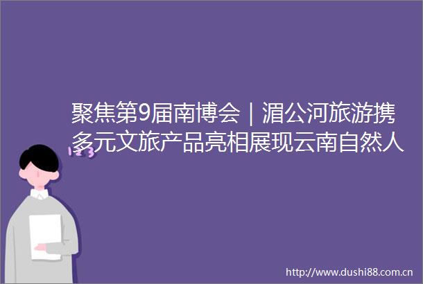 聚焦第9届南博会｜湄公河旅游携多元文旅产品亮相展现云南自然人文魅力