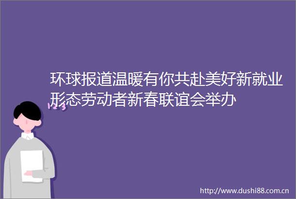 环球报道温暖有你共赴美好新就业形态劳动者新春联谊会举办