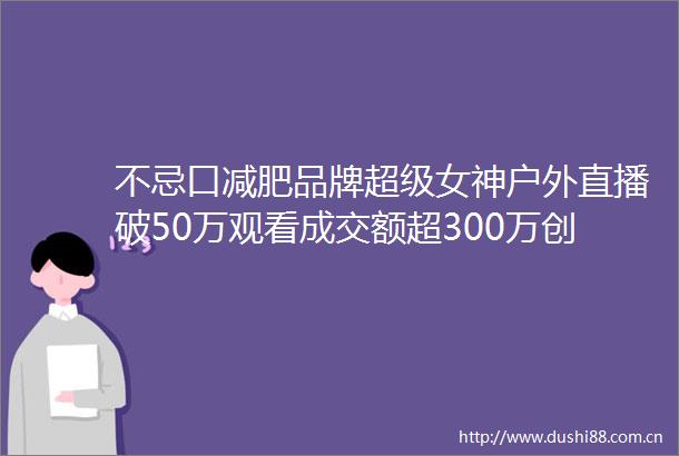不忌口减肥品牌超级女神户外直播破50万观看成交额超300万创新高
