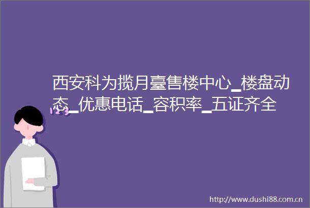 西安科为揽月臺售楼中心▁楼盘动态▁优惠电话▁容积率▁五证齐全