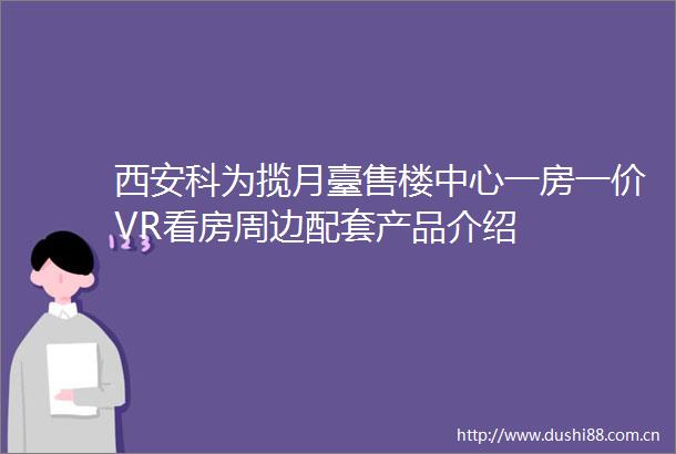 西安科为揽月臺售楼中心一房一价VR看房周边配套产品介绍