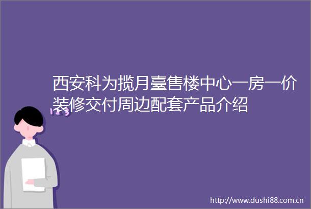 西安科为揽月臺售楼中心一房一价装修交付周边配套产品介绍