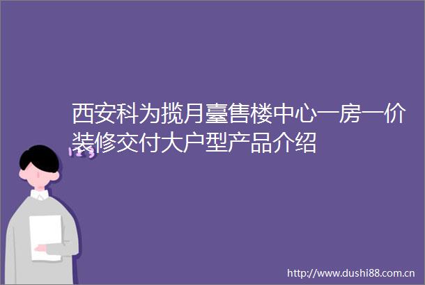 西安科为揽月臺售楼中心一房一价装修交付大户型产品介绍