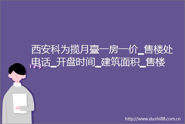 西安科为揽月臺一房一价▁售楼处电话▁开盘时间▁建筑面积▁售楼中心