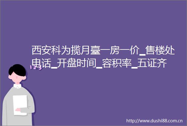 西安科为揽月臺一房一价▁售楼处电话▁开盘时间▁容积率▁五证齐全