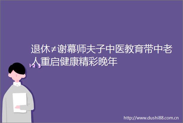 退休≠谢幕师夫子中医教育带中老人重启健康精彩晚年