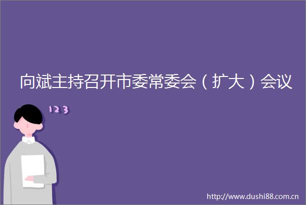 向斌主持召开市委常委会（扩大）会议