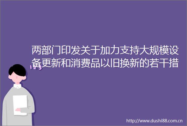 两部门印发关于加力支持大规模设备更新和消费品以旧换新的若干措施