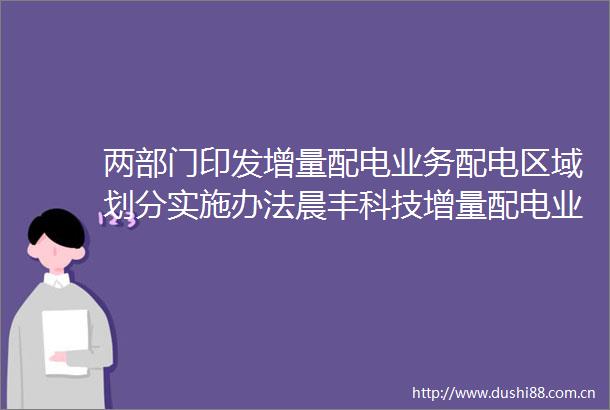 两部门印发增量配电业务配电区域划分实施办法晨丰科技增量配电业务迎来利好