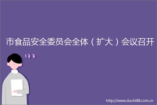 市食品安全委员会全体（扩大）会议召开