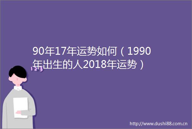 90年17年运势如何（1990年出生的人2018年运势）