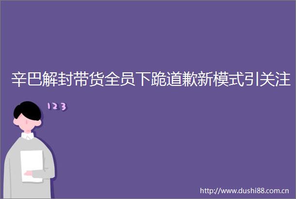 辛巴解封带货全员下跪道歉新模式引关注