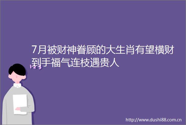 7月被财神眷顾的大生肖有望横财到手福气连枝遇贵人