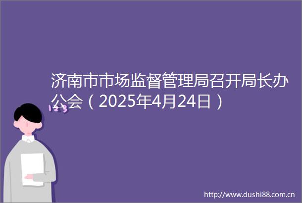 济南市市场监督管理局召开局长办公会（2025年4月24日）