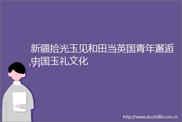 新疆拾光玉见和田当英国青年邂逅玉礼文化