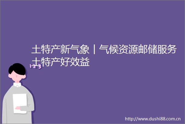 土特产新气象︱气候资源邮储服务土特产好效益